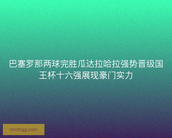 巴塞罗那两球完胜瓜达拉哈拉强势晋级国王杯十六强展现豪门实力 巴塞罗那两球完胜瓜达拉哈拉强势晋级国王杯十六强展现豪门实力