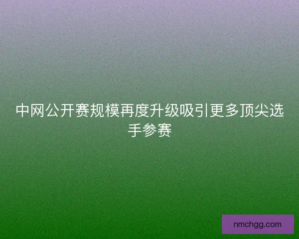 中网公开赛规模再度升级吸引更多顶尖选手参赛