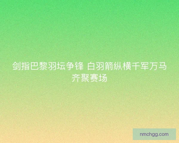 剑指巴黎羽坛争锋 白羽箭纵横千军万马齐聚赛场 剑指巴黎羽坛争锋 白羽箭纵横千军万马齐聚赛场