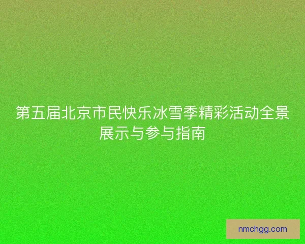 第五届北京市民快乐冰雪季精彩活动全景展示与参与指南