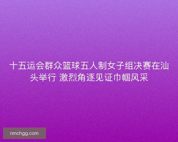 十五运会群众篮球五人制女子组决赛在汕头举行 激烈角逐见证巾帼风采 十五运会群众篮球五人制女子组决赛在汕头举行 激烈角逐见证巾帼风采