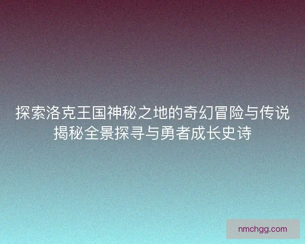 探索洛克王国神秘之地的奇幻冒险与传说揭秘全景探寻与勇者成长史诗